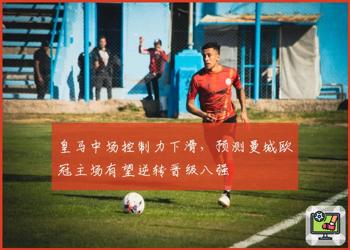 皇马中场控制力下滑,预测曼城欧冠主场有望逆转晋级八强