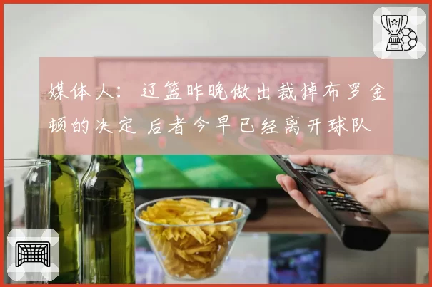 媒体人：辽篮昨晚做出裁掉布罗金顿的决定 后者今早已经离开球队