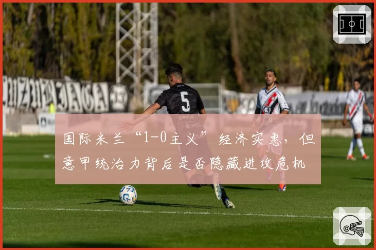国际米兰“1-0主义”经济实惠，但意甲统治力背后是否隐藏进攻危机？