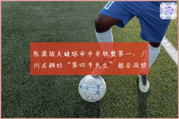 陈盈骏关键球命中率联盟第一，广州龙狮的“第四节先生”能否延续神奇？