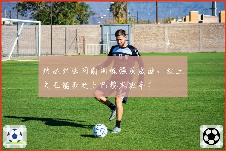 纳达尔法网前训练强度成谜，红土之王能否赶上巴黎末班车？