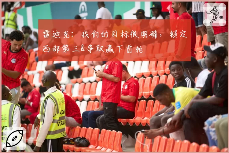 雷迪克：我们的目标很明确，锁定西部第三&争取赢下首轮