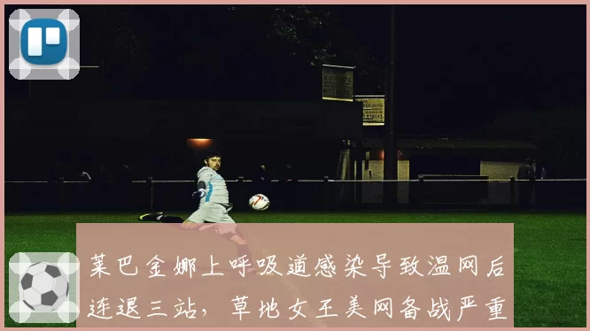 莱巴金娜上呼吸道感染导致温网后连退三站，草地女王美网备战严重滞后