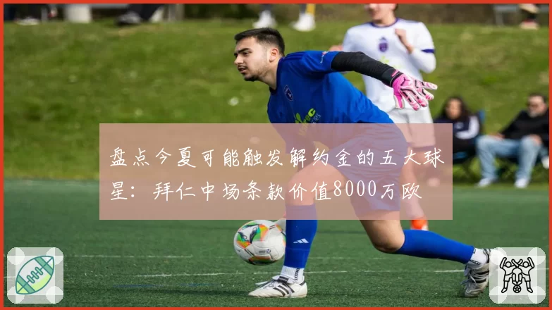 盘点今夏可能触发解约金的五大球星：拜仁中场条款价值8000万欧