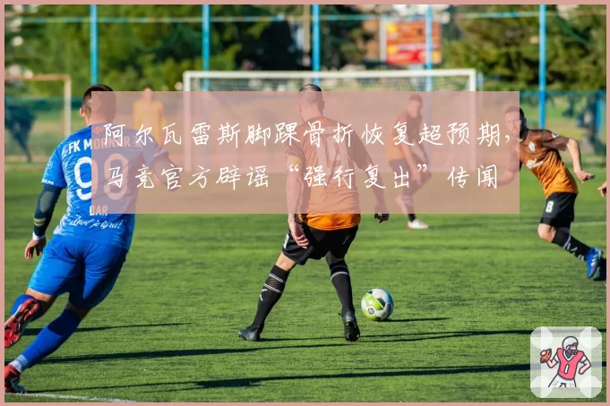 阿尔瓦雷斯脚踝骨折恢复超预期,马竞官方辟谣“强行复出”传闻