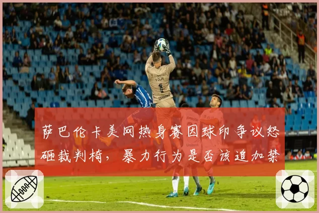 萨巴伦卡美网热身赛因球印争议怒砸裁判椅,暴力行为是否该追加禁赛?